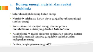 1. Konsep energi, nutrisi, dan reaksi
biokimia
• Seluruh makhluk hidup butuh energi
• Nutrisi  salah satu bahan biotis yang dibutuhkan sebagai
sumber energi
• Konversi nutrisi menjadi energi disebut proses
metabolisme nutrisi yang disebut katabolisme
• Katabolisme  reaksi biokimia pemecahan senyawa nutrisi
kompleks menjadi senyawa yang lebih sederhana dan
melepaskan energi

• Bentuk penyimpanan energi ATP

 