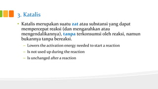 3. Katalis
• Katalis merupakan suatu zat atau substansi yang dapat
mempercepat reaksi (dan mengarahkan atau
mengendalikannya), tanpa terkonsumsi oleh reaksi, namun
bukannya tanpa bereaksi.
– Lowers the activation energy needed to start a reaction

– Is not used up during the reaction
– Is unchanged after a reaction

 