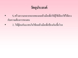 วัตถุประสงค์
1. สร้างความหลากหลายของเจลล้างมือเพื่อให้ผใช้เลือกใช้ได้ตรง
ู้
กับความต้องการของตน
•
2. ให้ผคนหันมาสนใจใช้เจลล้างมือเพื่อป้ องกันเชื้อโรค
ู้
•

 