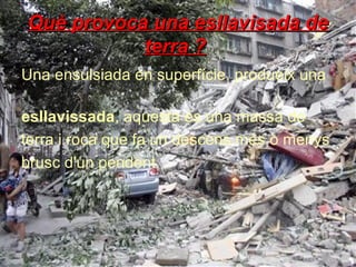 Què provoca una esllavisada de
terra ?
Una ensulsiada en superfície, produeix una
esllavissada, aquesta és una massa de
terra i roca que fa un descens més o menys
brusc d'un pendent.

 