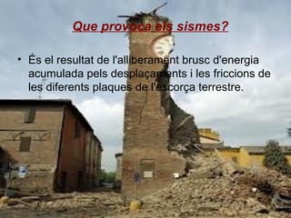 Que provoca els sismes?
• És el resultat de l'alliberament brusc d'energia
acumulada pels desplaçaments i les friccions de
les diferents plaques de l'escorça terrestre.

 