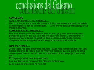 •
•
•
•
•

•
•
•

•
•
•

CONCLUSIÓ
QUE T’HA SEMBLAT EL TREBALL….
Vam començar a preparar els power point i quan tenien preparat la matèria
vam començar a fer-ho al ordinador. A mi em va agradar molt perquè era
molt emocionant.
COM HAS FET EL TREBALL….
Era molt divertit però els primers dies el meu grup casi no hem deixava
participar, però un dia que vam fer projecte vam agafar 2 ordinadors i jo
vaig començar a busca fotografies dels fenòmens naturals terrestres,
d’aquesta manera vaig ajudar al meu grup a preparar el projecte.
QUE HE APRÈS….
Jo no sabia res dels fenòmens naturals i quan vaig començar a fer-ho, vaig
adonar-me que de l’allau més ho menys ja sabia el que era però no sabia
com es provocaven, ara sé que es creen quan hi ha una pluja i cau molta
neu.
El magma ja sabia com es provocava.
Les muntanyes es creen per les plaques tectòniques.
El que queda encara no ho hem fet.

 