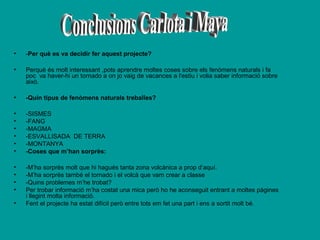 •

-Per què es va decidir fer aquest projecte?

•

Perquè és molt interessant ,pots aprendre moltes coses sobre els fenòmens naturals i fa
poc va haver-hi un tornado a on jo vaig de vacances a l'estiu i volia saber informació sobre
això.

•

-Quin tipus de fenòmens naturals treballes?

•
•
•
•
•
•

-SISMES
-FANG
-MAGMA
-ESVALLISADA DE TERRA
-MONTANYA
-Coses que m’han sorprès:

•
•
•
•

-M’ha sorprès molt que hi hagués tanta zona volcànica a prop d’aquí.
-M’ha sorprès també el tornado i el volcà que vam crear a classe
-Quins problemes m’he trobat?
Per trobar informació m’ha costat una mica però ho he aconseguit entrant a moltes pàgines
i llegint molta informació.
Fent el projecte ha estat difícil però entre tots em fet una part i ens a sortit molt bé.

•

 