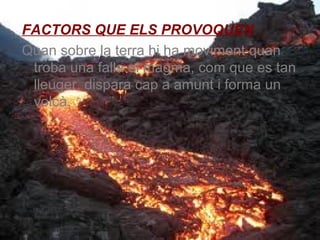 FACTORS QUE ELS PROVOQUEN
Quan sobre la terra hi ha moviment quan
troba una falla el magma, com que es tan
lleuger, dispara cap a amunt i forma un
volcà.

 