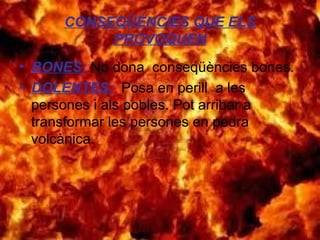 CONSEQÜÈNCIES QUE ELS
PROVOQUEN
• BONES: No dona conseqüències bones.
• DOLENTES: Posa en perill a les
persones i als pobles. Pot arribar a
transformar les persones en pedra
volcànica.

 