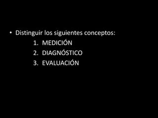• Distinguir los siguientes conceptos:
1. MEDICIÓN
2. DIAGNÓSTICO
3. EVALUACIÓN

 