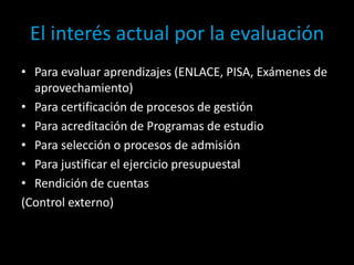 El interés actual por la evaluación
• Para evaluar aprendizajes (ENLACE, PISA, Exámenes de
aprovechamiento)
• Para certificación de procesos de gestión
• Para acreditación de Programas de estudio
• Para selección o procesos de admisión
• Para justificar el ejercicio presupuestal
• Rendición de cuentas
(Control externo)

 