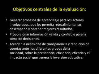 Objetivos centrales de la evaluación:
• Generar procesos de aprendizaje para los actores
involucrados, que les permita retroalimentar su
desempeño y obtener mejores resultados.
• Proporcionar información válida y confiable para la
toma de decisiones.
• Atender la necesidad de transparencia y rendición de
cuentas ante los diferentes grupos de la
sociedad, sobre la pertinencia, eficiencia, eficacia y el
impacto social que genera la inversión educativa.

 