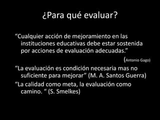 ¿Para qué evaluar?
“Cualquier acción de mejoramiento en las
instituciones educativas debe estar sostenida
por acciones de evaluación adecuadas.”
(Antonio Gago)
“La evaluación es condición necesaria mas no
suficiente para mejorar” (M. A. Santos Guerra)
“La calidad como meta, la evaluación como
camino. “ (S. Smelkes)

 