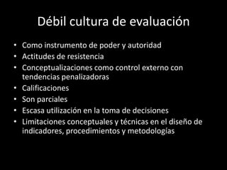 Débil cultura de evaluación
• Como instrumento de poder y autoridad
• Actitudes de resistencia
• Conceptualizaciones como control externo con
tendencias penalizadoras
• Calificaciones
• Son parciales
• Escasa utilización en la toma de decisiones
• Limitaciones conceptuales y técnicas en el diseño de
indicadores, procedimientos y metodologías

 