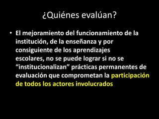 ¿Quiénes evalúan?
• El mejoramiento del funcionamiento de la
institución, de la enseñanza y por
consiguiente de los aprendizajes
escolares, no se puede lograr si no se
“institucionalizan” prácticas permanentes de
evaluación que comprometan la participación
de todos los actores involucrados

 