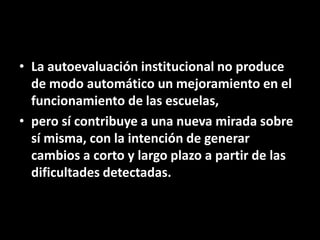 • La autoevaluación institucional no produce
de modo automático un mejoramiento en el
funcionamiento de las escuelas,
• pero sí contribuye a una nueva mirada sobre
sí misma, con la intención de generar
cambios a corto y largo plazo a partir de las
dificultades detectadas.

 