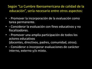 Según “La Cumbre Iberoamericana de calidad de la
educación”, sería necesario entre otros aspectos:
• - Promover la incorporación de la evaluación como
tarea permanente.
• - Considerar la evaluación con fines educativos y no
fiscalizadores.
• - Promover una amplia participación de todos los
actores educativos
(docentes, directivos, padres, comunidad, otros).
• - Considerar o incorporar evaluaciones de carácter
interno, externo y/o mixto.

 