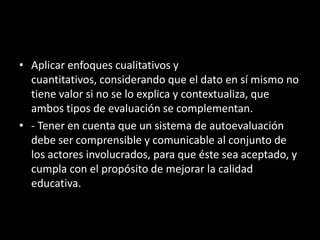 • Aplicar enfoques cualitativos y
cuantitativos, considerando que el dato en sí mismo no
tiene valor si no se lo explica y contextualiza, que
ambos tipos de evaluación se complementan.
• - Tener en cuenta que un sistema de autoevaluación
debe ser comprensible y comunicable al conjunto de
los actores involucrados, para que éste sea aceptado, y
cumpla con el propósito de mejorar la calidad
educativa.

 