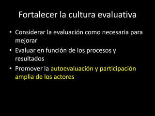 Fortalecer la cultura evaluativa
• Considerar la evaluación como necesaria para
mejorar
• Evaluar en función de los procesos y
resultados
• Promover la autoevaluación y participación
amplia de los actores

 