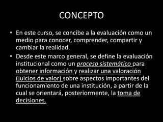 CONCEPTO
• En este curso, se concibe a la evaluación como un
medio para conocer, comprender, compartir y
cambiar la realidad.
• Desde este marco general, se define la evaluación
institucional como un proceso sistemático para
obtener información y realizar una valoración
(juicios de valor) sobre aspectos importantes del
funcionamiento de una institución, a partir de la
cual se orientará, posteriormente, la toma de
decisiones.

 
