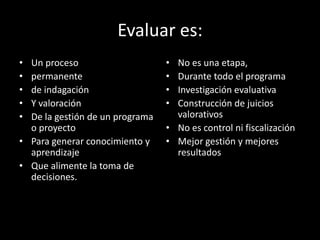 Evaluar es:
•
•
•
•
•

Un proceso
permanente
de indagación
Y valoración
De la gestión de un programa
o proyecto
• Para generar conocimiento y
aprendizaje
• Que alimente la toma de
decisiones.

•
•
•
•

No es una etapa,
Durante todo el programa
Investigación evaluativa
Construcción de juicios
valorativos
• No es control ni fiscalización
• Mejor gestión y mejores
resultados

 