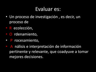 Evaluar es:
• Un proceso de investigación , es decir, un
proceso de
• R ecolección,
• O rdenamiento,
• P rocesamiento,
• A nálisis e interpretación de información
pertinente y relevante, que coadyuve a tomar
mejores decisiones.

 