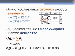 19

• Ar – относительная атомная масса
элемента
▫ Ar(C) = 12,011
▫ Ar(Na) = 22,99

• Mr – относительная молекулярная
масса вещества

• Mr = ∑Ar
• Пример:

Mr(H2SO4) = 2 • 1 + 32 + 4 • 16 = 98

 