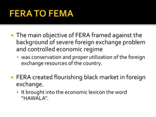 

The main objective of FERA framed against the
background of severe foreign exchange problem
and controlled economic regime
 was conservation and proper utilization of the foreign

exchange resources of the country.


FERA created flourishing black market in foreign
exchange.
 It brought into the economic lexicon the word

“HAWALA”.

 