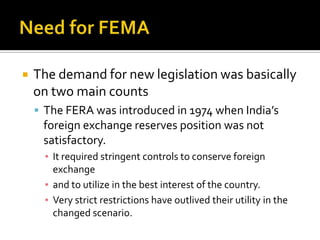 

The demand for new legislation was basically
on two main counts
 The FERA was introduced in 1974 when India’s

foreign exchange reserves position was not
satisfactory.
▪ It required stringent controls to conserve foreign
exchange
▪ and to utilize in the best interest of the country.
▪ Very strict restrictions have outlived their utility in the
changed scenario.

 