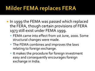 

In 1999 the FEMA was passed which replaced
the FERA, though certain provisions of FERA
1973 still exist under FEMA 1999.
 FEMA came into effect from 1st June, 2000. Some

structural changes were made.
 The FEMA combines and improves the laws
relating to foreign exchange.
 It makes the procedure for foreign investment
easy and consequently encourages foreign
exchange in India.

 