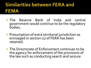 

The Reserve Bank of India and central
government would continue to be the regulatory
bodies.



Presumption of extra territorial jurisdiction as
envisaged in section (1) of FERA has been
retained.



The Directorate of Enforcement continues to be
the agency for enforcement of the provisions of
the law such as conducting search and seizure

 
