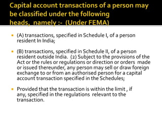 

(A) transactions, specified in Schedule I, of a person
resident In India;



(B) transactions, specified in Schedule II, of a person
resident outside India. (2) Subject to the provisions of the
Act or the rules or regulations or direction or orders made
or issued thereunder, any person may sell or draw foreign
exchange to or from an authorised person for a capital
account transaction specified in the Schedules;



Provided that the transaction is within the limit , if
any, specified in the regulations relevant to the
transaction.

 
