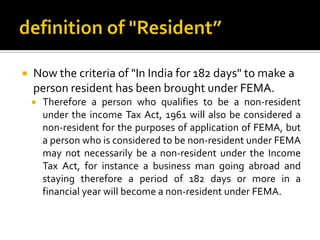 

Now the criteria of "In India for 182 days" to make a
person resident has been brought under FEMA.


Therefore a person who qualifies to be a non-resident
under the income Tax Act, 1961 will also be considered a
non-resident for the purposes of application of FEMA, but
a person who is considered to be non-resident under FEMA
may not necessarily be a non-resident under the Income
Tax Act, for instance a business man going abroad and
staying therefore a period of 182 days or more in a
financial year will become a non-resident under FEMA.

 