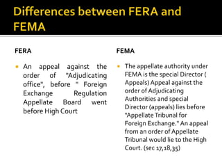 FERA


An appeal against the
order of "Adjudicating
office", before " Foreign
Exchange
Regulation
Appellate Board went
before High Court

FEMA


The appellate authority under
FEMA is the special Director (
Appeals) Appeal against the
order of Adjudicating
Authorities and special
Director (appeals) lies before
"Appellate Tribunal for
Foreign Exchange." An appeal
from an order of Appellate
Tribunal would lie to the High
Court. (sec 17,18,35)

 