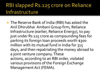 

The Reserve Bank of India (RBI) has asked the
Anil Dhirubhai Ambani Group firm, Reliance
Infrastructure (earlier, Reliance Energy), to pay
just under Rs 125 crore as compounding fees for
parking its foreign loan proceeds worth $300
million with its mutual fund in India for 315
days, and then repatriating the money abroad to
a joint venture company. These
actions, according to an RBI order, violated
various provisions of the Foreign Exchange
Management Act (FEMA).

 