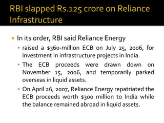 

In its order, RBI said Reliance Energy
 raised a $360-million ECB on July 25, 2006, for

investment in infrastructure projects in India.
 The ECB proceeds were drawn down on
November 15, 2006, and temporarily parked
overseas in liquid assets.
 On April 26, 2007, Reliance Energy repatriated the
ECB proceeds worth $300 million to India while
the balance remained abroad in liquid assets.

 