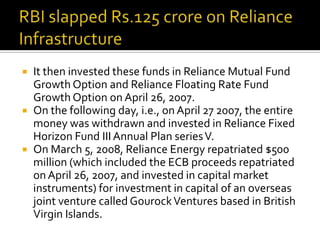





It then invested these funds in Reliance Mutual Fund
Growth Option and Reliance Floating Rate Fund
Growth Option on April 26, 2007.
On the following day, i.e., on April 27 2007, the entire
money was withdrawn and invested in Reliance Fixed
Horizon Fund III Annual Plan series V.
On March 5, 2008, Reliance Energy repatriated $500
million (which included the ECB proceeds repatriated
on April 26, 2007, and invested in capital market
instruments) for investment in capital of an overseas
joint venture called Gourock Ventures based in British
Virgin Islands.

 