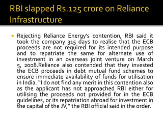 

Rejecting Reliance Energy’s contention, RBI said it
took the company 315 days to realise that the ECB
proceeds are not required for its intended purpose
and to repatriate the same for alternate use of
investment in an overseas joint venture on March
5, 2008.Reliance also contended that they invested
the ECB proceeds in debt mutual fund schemes to
ensure immediate availability of funds for utilisation
in India. “I do not find any merit in this contention also
as the applicant has not approached RBI either for
utilising the proceeds not provided for in the ECB
guidelines, or its repatriation abroad for investment in
the capital of the JV,” the RBI official said in the order.

 