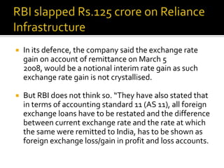 

In its defence, the company said the exchange rate
gain on account of remittance on March 5
2008, would be a notional interim rate gain as such
exchange rate gain is not crystallised.



But RBI does not think so. “They have also stated that
in terms of accounting standard 11 (AS 11), all foreign
exchange loans have to be restated and the difference
between current exchange rate and the rate at which
the same were remitted to India, has to be shown as
foreign exchange loss/gain in profit and loss accounts.

 