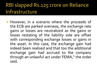 

However, in a scenario where the proceeds of
the ECB are parked overseas, the exchange rate
gains or losses are neutralized as the gains or
losses restating of the liability side are offset
with corresponding exchange losses or gains in
the asset. In this case, the exchange gain had
indeed been realised and that too the additional
exchange gain had accrued to the company
through an unlawful act under FEMA,” the order
said.

 