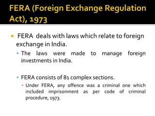

FERA deals with laws which relate to foreign
exchange in India.
 The

laws were made to manage foreign
investments in India.

 FERA consists of 81 complex sections.
▪ Under FERA, any offence was a criminal one which
included imprisonment as per code of criminal
procedure, 1973.

 