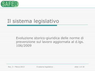 Il sistema legislativo
Evoluzione storico-giuridica delle norme di
prevenzione sul lavoro aggiornata al d.lgs.
106/2009

Rev. 3 – Marzo 2013

Il sistema legislativo

slide 1 di 18

 
