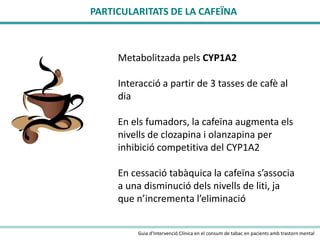 PARTICULARITATS DE LA CAFEÏNA

Metabolitzada pels CYP1A2
Interacció a partir de 3 tasses de cafè al
dia
En els fumadors, la cafeïna augmenta els
nivells de clozapina i olanzapina per
inhibició competitiva del CYP1A2
En cessació tabàquica la cafeïna s’associa
a una disminució dels nivells de liti, ja
que n’incrementa l’eliminació
Guia d’Intervenció Clínica en el consum de tabac en pacients amb trastorn mental

 