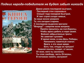 Подвиг народа-победителя не будет забыт никогда
Давно умолк последний выстрел,
Последний стон сороковых.
Спешат года походкой быстрой,
И тает строй солдат живых.
За наши жизни умирали
Те, кто сегодня старики.
С последним выдохом кричали:
"Вперед!" - смертям всем вопреки.
Пройти пришлось им пол-Европы,
Чтобы врага добить в норе своей.
Войной забрызганные тропы
Не заметает суховей.
И время всем, в наш День Победы,
Напомнить памятный глагол:
Врага, а это наше кредо,
Бить там, откуда он пришел!
Земной поклон, солдат, от жизни,
От всех, кого ты заслонил.
Ты спас свободу, честь Отчизны,
В потомках память заслужил!

 