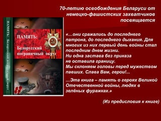 70-летию освобождения Беларуси от
немецко-фашистских захватчиков
посвящается
«…они сражались до последнего
патрона, до последнего дыхания. Для
многих из них первый день войны стал
последним днем жизни.
Ни одна застава без приказа
не оставила границу.
Мы склоняем головы перед мужеством
павших. Слава Вам, герои!...
…Эта книга – память о героях Великой
Отечественной войны, людях в
зелёных фуражках.»
(Из предисловия к книге)

 