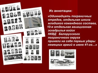 Из аннотации:
«Одиннадцать пограничных
отрядов, отдельная школа
младшего командного состава,
10-я отдельная авиационная
эскадрилья войск
НКВД Белорусского
пограничного округа
приняли на себя первые удары
немецких армий в июне 41-го…»

 