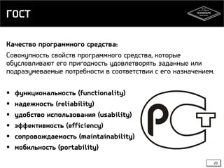 ГОСТ
Качество программного средства:
Совокупность свойств программного средства, которые
обусловливают его пригодность удовлетворять заданные или
подразумеваемые потребности в соответствии с его назначением.







функциональность (functionality)
надежность (reliability)
удобство использования (usability)
эффективность (efficiency)
сопровождаемость (maintainability)
мобильность (portability)
20

 