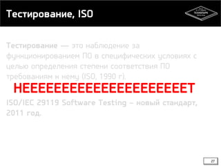 Тестирование, ISO
Тестирование — это наблюдение за
функционированием ПО в специфических условиях с
целью определения степени соответствия ПО
требованиям к нему (ISO, 1990 г).

НЕЕЕЕЕЕЕЕЕЕЕЕЕЕЕЕЕЕЕЕЕТ

ISO/IEC 29119 Software Testing – новый стандарт,
2011 год.

27

 