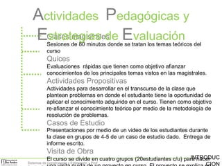 Actividades Pedagógicas y
EClases magistrales Evaluación
strategias de

Sesiones de 80 minutos donde se tratan los temas teóricos del
curso

Quices
Evaluaciones rápidas que tienen como objetivo afianzar
conocimientos de los principales temas vistos en las magistrales.

Actividades Propositivas
Actividades para desarrollar en el transcurso de la clase que
plantean problemas en donde el estudiante tiene la oportunidad de
aplicar el conocimiento adquirido en el curso. Tienen como objetivo
re-afianzar el conocimiento teórico por medio de la metodología de
resolución de problemas.

Casos de Estudio
Presentaciones por medio de un video de los estudiantes durante
la clase en grupos de 4-5 de un caso de estudio dado. Entrega de
informe escrito.

Visita de Obra
INTRODUC
El curso se divide en cuatro grupos (20estudiantes c/u) para hacer
Sistemas de Construcción y Estimación – Prof:
CION

 