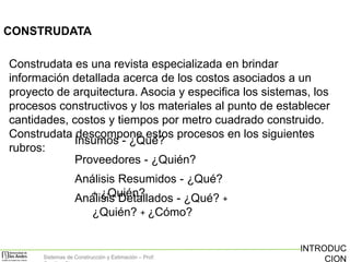 CONSTRUDATA
Construdata es una revista especializada en brindar
información detallada acerca de los costos asociados a un
proyecto de arquitectura. Asocia y especifica los sistemas, los
procesos constructivos y los materiales al punto de establecer
cantidades, costos y tiempos por metro cuadrado construido.
Construdata descompone estos procesos en los siguientes
Insumos - ¿Qué?
rubros:
Proveedores - ¿Quién?
Análisis Resumidos - ¿Qué?
+ ¿Quién?
Análisis Detallados - ¿Qué? +
¿Quién? + ¿Cómo?

Sistemas de Construcción y Estimación – Prof:

INTRODUC
CION

 