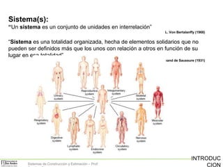 Sistema(s):
“Un sistema es un conjunto de unidades en interrelación”
L. Von Bertalanffy (1968)

“Sistema es una totalidad organizada, hecha de elementos solidarios que no
pueden ser definidos más que los unos con relación a otros en función de su
lugar en esa totalidad”
Ferdinand de Saussure (1931)

Sistemas de Construcción y Estimación – Prof:

INTRODUC
CION

 