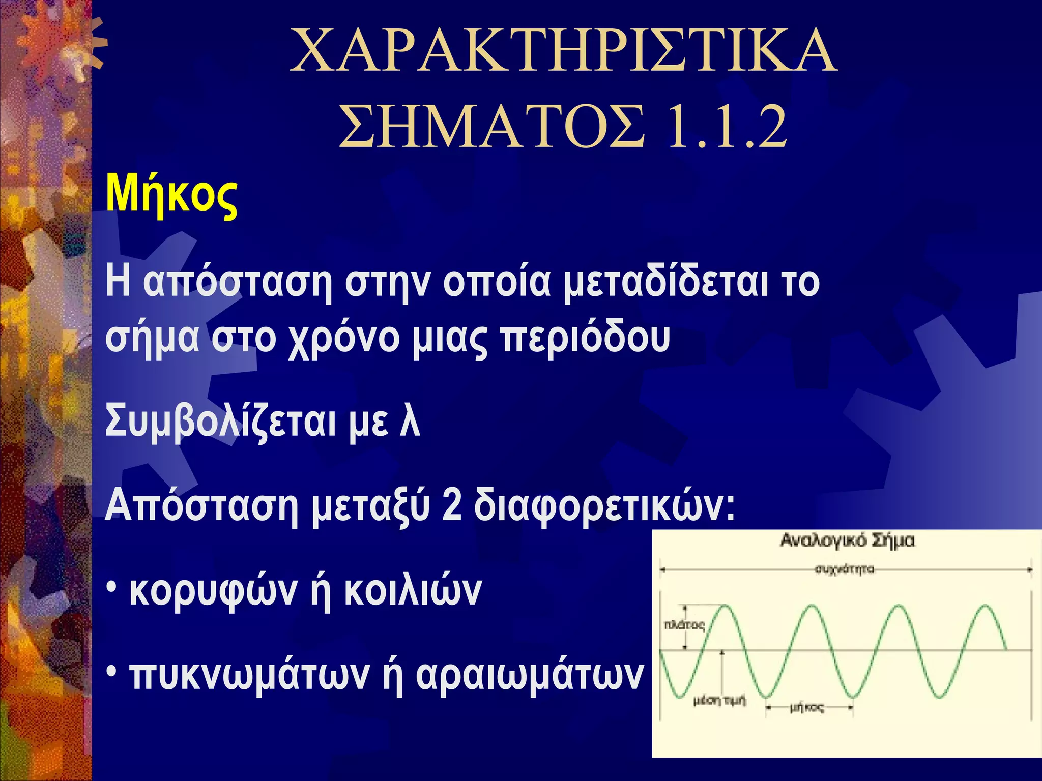 ΧΑΡΑΚΤΗΡΙΣΤΙΚΑ
ΣΗΜΑΤΟΣ 1.1.2
Μήκος
Η απόσταση στην οποία μεταδίδεται το
σήμα στο χρόνο μιας περιόδου
Συμβολίζεται με λ
Απόσταση μεταξύ 2 διαφορετικών:
• κορυφών ή κοιλιών
• πυκνωμάτων ή αραιωμάτων

 
