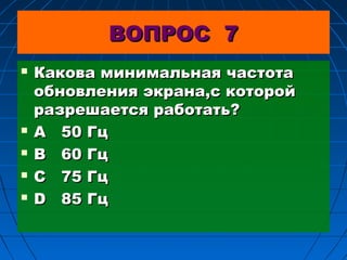ВОПРОС 7







Какова минимальная частота
обновления экрана,с которой
разрешается работать?
А 50 Гц
В 60 Гц
С 75 Гц
D 85 Гц

 