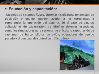  Educación y capacitación:
Modelos de sistemas físicos, sistemas fisiológicos, tendencias de
población o equipo, pueden ayudar a los estudiantes a
comprender la operación del sistema. En el caso de algunas
aplicaciones de capacitación, se diseñan sistemas especiales,
como los simuladores para sesiones de práctica o capacitación de
capitanes de barco, pilotos de avión, operadores de equipo
pesado y el personal de control de tráfico aéreo.

 